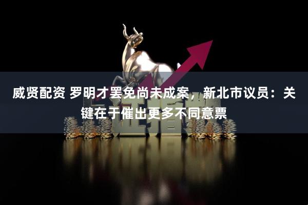 威贤配资 罗明才罢免尚未成案，新北市议员：关键在于催出更多不同意票