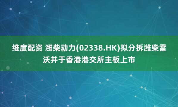 维度配资 潍柴动力(02338.HK)拟分拆潍柴雷沃并于香港港交所主板上市