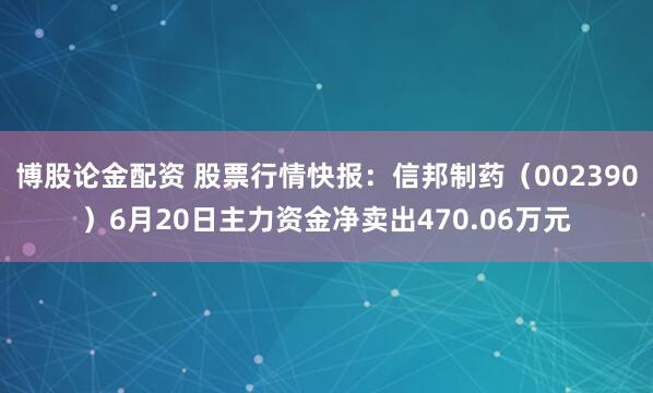 博股论金配资 股票行情快报：信邦制药（002390）6月20日主力资金净卖出470.06万元