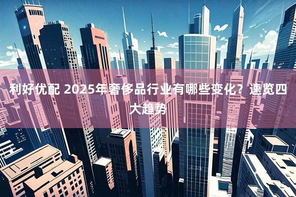 利好优配 2025年奢侈品行业有哪些变化？速览四大趋势