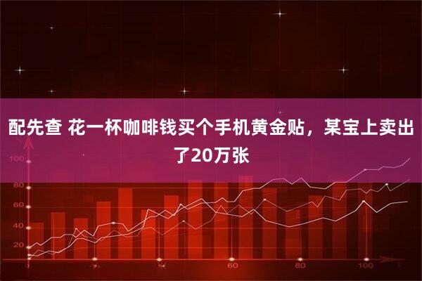 配先查 花一杯咖啡钱买个手机黄金贴，某宝上卖出了20万张