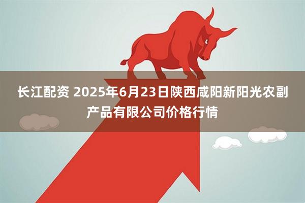 长江配资 2025年6月23日陕西咸阳新阳光农副产品有限公司价格行情