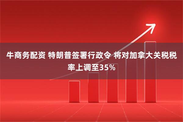牛商务配资 特朗普签署行政令 将对加拿大关税税率上调至35%