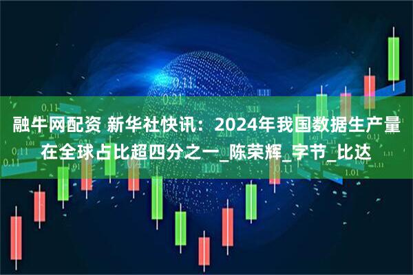 融牛网配资 新华社快讯：2024年我国数据生产量在全球占比超四分之一_陈荣辉_字节_比达