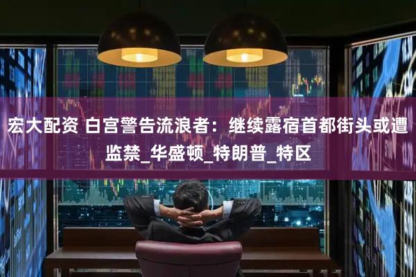 宏大配资 白宫警告流浪者：继续露宿首都街头或遭监禁_华盛顿_特朗普_特区