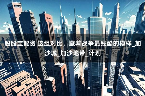 股股宝配资 这组对比，藏着战争最残酷的模样_加沙城_加沙地带_计划