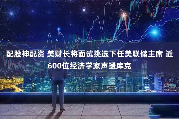 配股神配资 美财长将面试挑选下任美联储主席 近600位经济学家声援库克