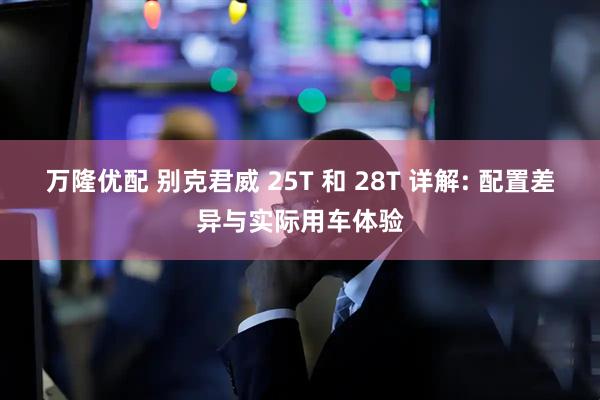 万隆优配 别克君威 25T 和 28T 详解: 配置差异与实际用车体验