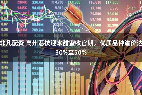非凡配资 高州荔枝迎来甜蜜收官期，优质品种溢价达30%至50%