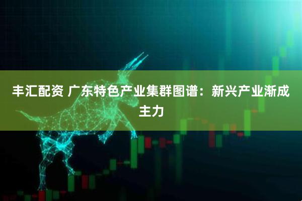 丰汇配资 广东特色产业集群图谱：新兴产业渐成主力