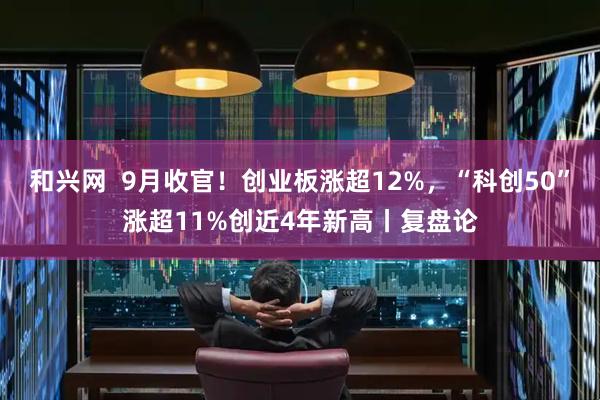 和兴网  9月收官！创业板涨超12%，“科创50”涨超11%创近4年新高丨复盘论