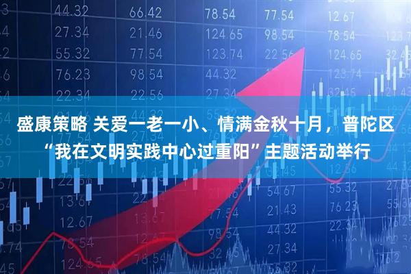 盛康策略 关爱一老一小、情满金秋十月，普陀区“我在文明实践中心过重阳”主题活动举行