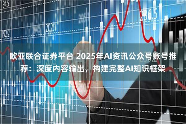 欧亚联合证券平台 2025年AI资讯公众号账号推荐：深度内容输出，构建完整AI知识框架
