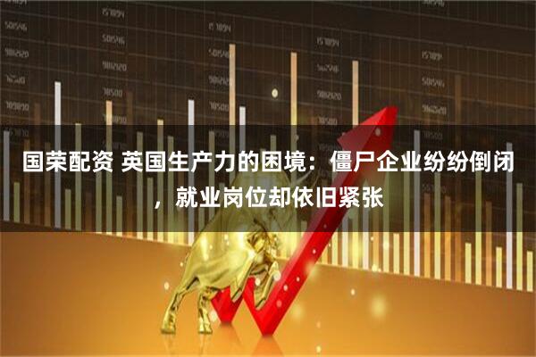 国荣配资 英国生产力的困境：僵尸企业纷纷倒闭，就业岗位却依旧紧张