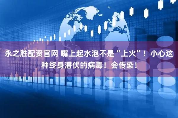 永之胜配资官网 嘴上起水泡不是“上火”！小心这种终身潜伏的病毒！会传染！