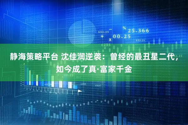 静海策略平台 沈佳润逆袭：曾经的最丑星二代，如今成了真·富家千金