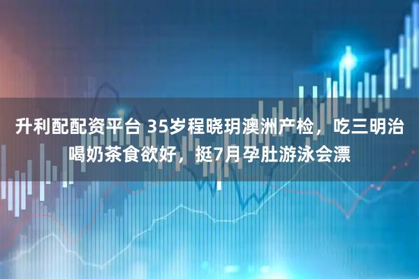 升利配配资平台 35岁程晓玥澳洲产检，吃三明治喝奶茶食欲好，挺7月孕肚游泳会漂