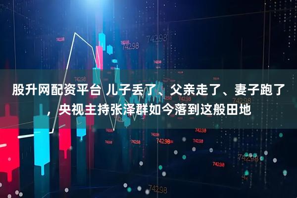 股升网配资平台 儿子丢了、父亲走了、妻子跑了，央视主持张泽群如今落到这般田地