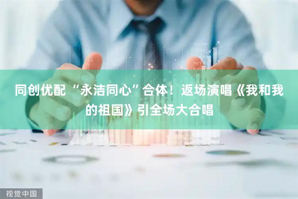 同创优配 “永洁同心”合体！返场演唱《我和我的祖国》引全场大合唱