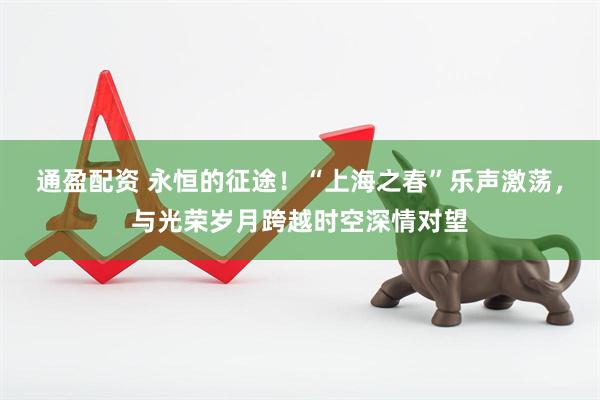 通盈配资 永恒的征途！“上海之春”乐声激荡，与光荣岁月跨越时空深情对望