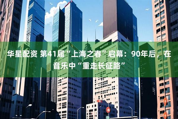 华星配资 第41届“上海之春”启幕：90年后，在音乐中“重走长征路”