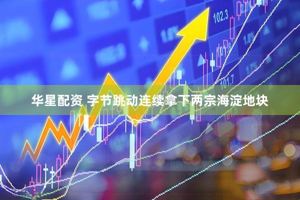 华星配资 字节跳动连续拿下两宗海淀地块